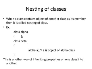 Nesting of classes
• When a class contains object of another class as its member
then it is called nesting of class.
• Ex:
class alpha
{ };
class beta
{
alpha a; // a is object of alpha class
};
This is another way of inheriting properties on one class into
another,
 
