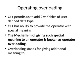 Operating overloading
• C++ permits us to add 2 variables of user
defined data type.
• C++ has ability to provide the operator with
special meaning.
• The Mechanism of giving such special
meaning to an operator is known as operator
overloading.
• Overloading stands for giving additional
meaning to.
 