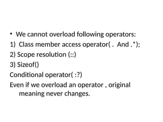 • We cannot overload following operators:
1) Class member access operator( . And .*);
2) Scope resolution (::)
3) Sizeof()
Conditional operator( :?)
Even if we overload an operator , original
meaning never changes.
 