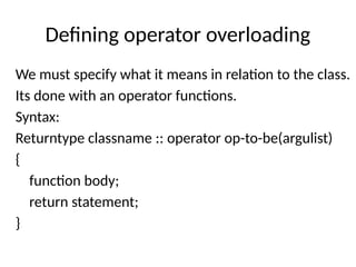 Defining operator overloading
We must specify what it means in relation to the class.
Its done with an operator functions.
Syntax:
Returntype classname :: operator op-to-be(argulist)
{
function body;
return statement;
}
 