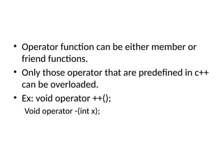 • Operator function can be either member or
friend functions.
• Only those operator that are predefined in c++
can be overloaded.
• Ex: void operator ++();
Void operator -(int x);
 