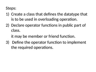 Steps:
1) Create a class that defines the datatype that
is to be used in overloading operation.
2) Declare operator functions in public part of
class.
it may be member or friend function.
3) Define the operator function to implement
the required operations.
 