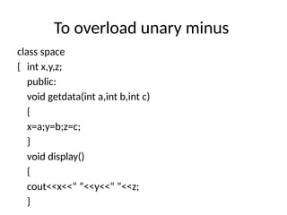 To overload unary minus
class space
{ int x,y,z;
public:
void getdata(int a,int b,int c)
{
x=a;y=b;z=c;
}
void display()
{
cout<<x<<“ ”<<y<<“ ”<<z;
}
 