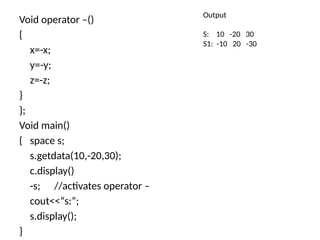 Void operator –()
{
x=-x;
y=-y;
z=-z;
}
};
Void main()
{ space s;
s.getdata(10,-20,30);
c.display()
-s; //activates operator –
cout<<“s:”;
s.display();
}
Output
S: 10 -20 30
S1: -10 20 -30
 