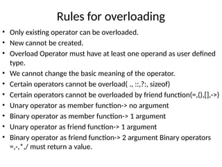 Rules for overloading
• Only existing operator can be overloaded.
• New cannot be created.
• Overload Operator must have at least one operand as user defined
type.
• We cannot change the basic meaning of the operator.
• Certain operators cannot be overload( ., ::,?:, sizeof)
• Certain operators cannot be overloaded by friend function(=,(),[],->)
• Unary operator as member function-> no argument
• Binary operator as member function-> 1 argument
• Unary operator as friend function-> 1 argument
• Binary operator as friend function-> 2 argument Binary operators
=,-,*,/ must return a value.
 