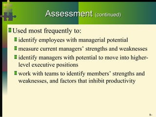 9 -
Assessment
Assessment (continued)
(continued)
Used most frequently to:
identify employees with managerial potential
measure current managers’ strengths and weaknesses
identify managers with potential to move into higher-
level executive positions
work with teams to identify members’ strengths and
weaknesses, and factors that inhibit productivity
 
