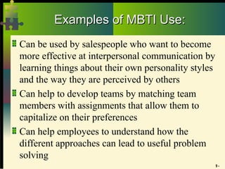 9 -
Examples of MBTI Use:
Examples of MBTI Use:
Can be used by salespeople who want to become
more effective at interpersonal communication by
learning things about their own personality styles
and the way they are perceived by others
Can help to develop teams by matching team
members with assignments that allow them to
capitalize on their preferences
Can help employees to understand how the
different approaches can lead to useful problem
solving
 