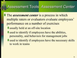 9 -
Assessment Tools:
Assessment Tools: Assessment Center
Assessment Center
The assessment center
assessment center is a process in which
multiple raters or evaluators evaluate employees’
performance on a number of exercises
usually held at an off-site location
used to identify if employees have the abilities,
personality, and behaviors for management jobs
used to identify if employees have the necessary skills
to work in teams
 