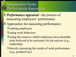 9 -
Assessment Tools:
Assessment Tools:
Performance Appraisals
Performance Appraisals
Performance appraisal
Performance appraisal - the process of
measuring employees’ performance
Approaches for measuring performance:
ranking employees
rating work behaviors
rating the extent to which employees have desirable
traits believed to be necessary for job success (e.g.,
leadership)
directly measuring the results of work performance
(e.g., productivity)
 