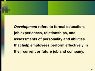 9 -
Development
Development refers to formal education,
job experiences, relationships, and
assessments of personality and abilities
that help employees perform effectively in
their current or future job and company.
 