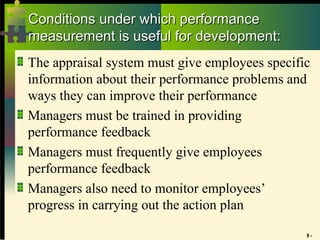 9 -
Conditions under which performance
Conditions under which performance
measurement is useful for development:
measurement is useful for development:
The appraisal system must give employees specific
information about their performance problems and
ways they can improve their performance
Managers must be trained in providing
performance feedback
Managers must frequently give employees
performance feedback
Managers also need to monitor employees’
progress in carrying out the action plan
 