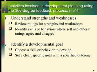 9 -
Activities involved in development planning using
Activities involved in development planning using
the 360-degree feedback process:
the 360-degree feedback process: (1 of 2)
(1 of 2)
1. Understand strengths and weaknesses
 Review ratings for strengths and weaknesses
 Identify skills or behaviors where self and others’
ratings agree and disagree
2. Identify a developmental goal
 Choose a skill or behavior to develop
 Set a clear, specific goal with a specified outcome
 
