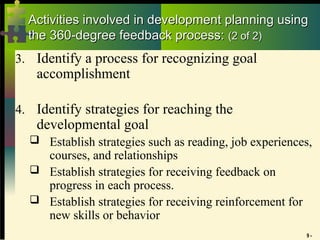 9 -
Activities involved in development planning using
Activities involved in development planning using
the 360-degree feedback process:
the 360-degree feedback process: (2 of 2)
(2 of 2)
3. Identify a process for recognizing goal
accomplishment
4. Identify strategies for reaching the
developmental goal
 Establish strategies such as reading, job experiences,
courses, and relationships
 Establish strategies for receiving feedback on
progress in each process.
 Establish strategies for receiving reinforcement for
new skills or behavior
 