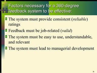 9 -
Factors necessary for a 360-degree
Factors necessary for a 360-degree
feedback system to be effective:
feedback system to be effective:
The system must provide consistent (reliable)
ratings
Feedback must be job-related (valid)
The system must be easy to use, understandable,
and relevant
The system must lead to managerial development
 