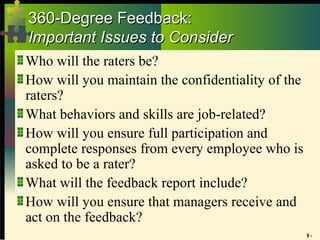 9 -
360-Degree Feedback:
360-Degree Feedback:
Important Issues to Consider
Important Issues to Consider
Who will the raters be?
How will you maintain the confidentiality of the
raters?
What behaviors and skills are job-related?
How will you ensure full participation and
complete responses from every employee who is
asked to be a rater?
What will the feedback report include?
How will you ensure that managers receive and
act on the feedback?
 