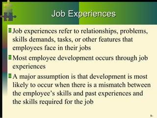 9 -
Job Experiences
Job Experiences
Job experiences refer to relationships, problems,
skills demands, tasks, or other features that
employees face in their jobs
Most employee development occurs through job
experiences
A major assumption is that development is most
likely to occur when there is a mismatch between
the employee’s skills and past experiences and
the skills required for the job
 