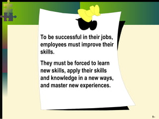 9 -
To be successful in their jobs,
employees must improve their
skills.
They must be forced to learn
new skills, apply their skills
and knowledge in a new ways,
and master new experiences.
 