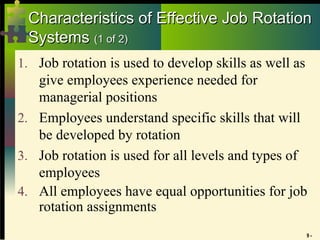 9 -
Characteristics of Effective Job Rotation
Characteristics of Effective Job Rotation
Systems
Systems (1 of 2)
(1 of 2)
1. Job rotation is used to develop skills as well as
give employees experience needed for
managerial positions
2. Employees understand specific skills that will
be developed by rotation
3. Job rotation is used for all levels and types of
employees
4. All employees have equal opportunities for job
rotation assignments
 