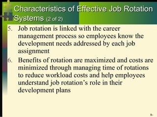 9 -
Characteristics of Effective Job Rotation
Characteristics of Effective Job Rotation
Systems
Systems (2 of 2)
(2 of 2)
5. Job rotation is linked with the career
management process so employees know the
development needs addressed by each job
assignment
6. Benefits of rotation are maximized and costs are
minimized through managing time of rotations
to reduce workload costs and help employees
understand job rotation’s role in their
development plans
 