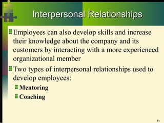9 -
Interpersonal Relationships
Interpersonal Relationships
Employees can also develop skills and increase
their knowledge about the company and its
customers by interacting with a more experienced
organizational member
Two types of interpersonal relationships used to
develop employees:
Mentoring
Coaching
 