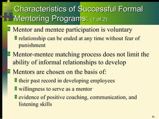 9 -
Characteristics of Successful Formal
Characteristics of Successful Formal
Mentoring Programs:
Mentoring Programs: (1 of 2)
(1 of 2)
Mentor and mentee participation is voluntary
relationship can be ended at any time without fear of
punishment
Mentor-mentee matching process does not limit the
ability of informal relationships to develop
Mentors are chosen on the basis of:
their past record in developing employees
willingness to serve as a mentor
evidence of positive coaching, communication, and
listening skills
 