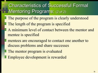 9 -
Characteristics of Successful Formal
Characteristics of Successful Formal
Mentoring Programs:
Mentoring Programs: (2 of 2)
(2 of 2)
The purpose of the program is clearly understood
The length of the program is specified
A minimum level of contact between the mentor and
mentee is specified
mentees are encouraged to contact one another to
discuss problems and share successes
The mentor program is evaluated
Employee development is rewarded
 