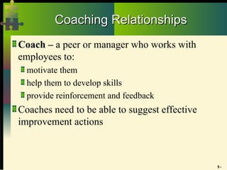 9 -
Coaching Relationships
Coaching Relationships
Coach – a peer or manager who works with
employees to:
motivate them
help them to develop skills
provide reinforcement and feedback
Coaches need to be able to suggest effective
improvement actions
 