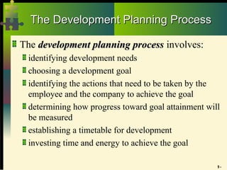 9 -
The Development Planning Process
The Development Planning Process
The development planning process
development planning process involves:
identifying development needs
choosing a development goal
identifying the actions that need to be taken by the
employee and the company to achieve the goal
determining how progress toward goal attainment will
be measured
establishing a timetable for development
investing time and energy to achieve the goal
 