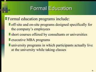 9 -
Formal Education
Formal Education
Formal education programs include:
off-site and on-site programs designed specifically for
the company’s employees
short courses offered by consultants or universities
executive MBA programs
university programs in which participants actually live
at the university while taking classes
 
