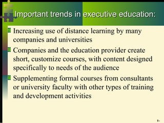 9 -
Important trends in executive education:
Important trends in executive education:
Increasing use of distance learning by many
companies and universities
Companies and the education provider create
short, customize courses, with content designed
specifically to needs of the audience
Supplementing formal courses from consultants
or university faculty with other types of training
and development activities
 