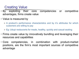 Creating Value
• By exploiting their core competencies or competitive
advantages, firms create value
• Value is measured by
 A product’s performance characteristics and by it’s attributes for which
customers are willing to pay
 Eg: Udupi restaurants for meals, healthy, quickly and casual seating
• Firms create value by innovatively bundling and leveraging their
resources and capabilities
• Core competencies, in combination with product-market
positions, are the firm’s most important sources of competitive
advantage
 