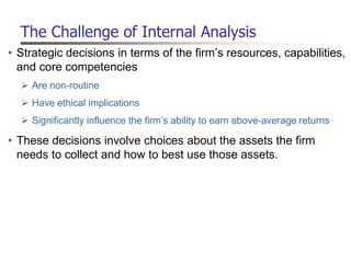 The Challenge of Internal Analysis
• Strategic decisions in terms of the firm’s resources, capabilities,
and core competencies
 Are non-routine
 Have ethical implications
 Significantly influence the firm’s ability to earn above-average returns
• These decisions involve choices about the assets the firm
needs to collect and how to best use those assets.
 