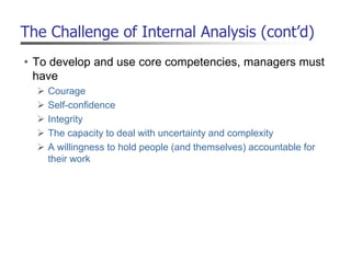 The Challenge of Internal Analysis (cont’d)
• To develop and use core competencies, managers must
have
 Courage
 Self-confidence
 Integrity
 The capacity to deal with uncertainty and complexity
 A willingness to hold people (and themselves) accountable for
their work
 