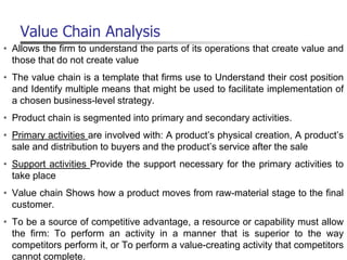 Value Chain Analysis
• Allows the firm to understand the parts of its operations that create value and
those that do not create value
• The value chain is a template that firms use to Understand their cost position
and Identify multiple means that might be used to facilitate implementation of
a chosen business-level strategy.
• Product chain is segmented into primary and secondary activities.
• Primary activities are involved with: A product’s physical creation, A product’s
sale and distribution to buyers and the product’s service after the sale
• Support activities Provide the support necessary for the primary activities to
take place
• Value chain Shows how a product moves from raw-material stage to the final
customer.
• To be a source of competitive advantage, a resource or capability must allow
the firm: To perform an activity in a manner that is superior to the way
competitors perform it, or To perform a value-creating activity that competitors
cannot complete.
 