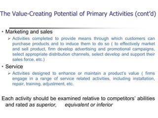 The Value-Creating Potential of Primary Activities (cont’d)
• Marketing and sales
 Activities completed to provide means through which customers can
purchase products and to induce them to do so ( to effectively market
and sell product, firm develop advertising and promotional campaigns,
select appropriate distribution channels, select develop and support their
sales force, etc.)
• Service
 Activities designed to enhance or maintain a product’s value ( firms
engage in a range of service related activities, including installation,
repair, training, adjustment, etc.
Each activity should be examined relative to competitors’ abilities
and rated as superior, equivalent or inferior
 