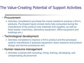 The Value-Creating Potential of Support Activities
• Procurement
 Activities completed to purchase the inputs needed to produce a firm’s
products. Purchased inputs include items fully consumed during the
manufacture of the product (raw materials and supplies, as well as
fixed assets, machinery, laboratory equipment, office equipment and
buildings etc.)
• Technological development
 Activities completed to improve a firm’s product and the processes
used to manufacture it (process equipment, basic research and product
design and service procedures etc)
• Human resource management
 Activities involved with recruiting, hiring, training, developing, and
compensating all personnel
 