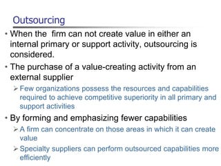 Outsourcing
• When the firm can not create value in either an
internal primary or support activity, outsourcing is
considered.
• The purchase of a value-creating activity from an
external supplier
Few organizations possess the resources and capabilities
required to achieve competitive superiority in all primary and
support activities
• By forming and emphasizing fewer capabilities
A firm can concentrate on those areas in which it can create
value
Specialty suppliers can perform outsourced capabilities more
efficiently
 