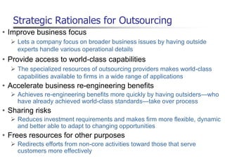 Strategic Rationales for Outsourcing
• Improve business focus
 Lets a company focus on broader business issues by having outside
experts handle various operational details
• Provide access to world-class capabilities
 The specialized resources of outsourcing providers makes world-class
capabilities available to firms in a wide range of applications
• Accelerate business re-engineering benefits
 Achieves re-engineering benefits more quickly by having outsiders—who
have already achieved world-class standards—take over process
• Sharing risks
 Reduces investment requirements and makes firm more flexible, dynamic
and better able to adapt to changing opportunities
• Frees resources for other purposes
 Redirects efforts from non-core activities toward those that serve
customers more effectively
 