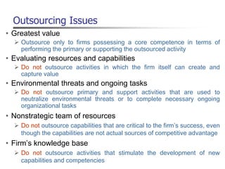 Outsourcing Issues
• Greatest value
 Outsource only to firms possessing a core competence in terms of
performing the primary or supporting the outsourced activity
• Evaluating resources and capabilities
 Do not outsource activities in which the firm itself can create and
capture value
• Environmental threats and ongoing tasks
 Do not outsource primary and support activities that are used to
neutralize environmental threats or to complete necessary ongoing
organizational tasks
• Nonstrategic team of resources
 Do not outsource capabilities that are critical to the firm’s success, even
though the capabilities are not actual sources of competitive advantage
• Firm’s knowledge base
 Do not outsource activities that stimulate the development of new
capabilities and competencies
 