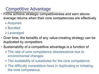 Competitive Advantage
• Firms achieve strategic competitiveness and earn above-
average returns when their core competencies are effectively
Acquired
Bundled
Leveraged
• Over time, the benefits of any value-creating strategy can be
duplicated by competitors
• Sustainability of a competitive advantage is a function of
The rate of core competence obsolescence due to
environmental changes
The availability of substitutes for the core competence
The difficulty competitors have in duplicating or imitating
the core competence
 