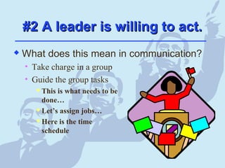 #2 A leader is willing to act.#2 A leader is willing to act.
 What does this mean in communication?
• Take charge in a group
• Guide the group tasks
 This is what needs to be
done…
 Let’s assign jobs…
 Here is the time
schedule
 