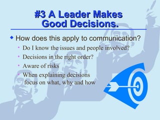 #3 A Leader Makes#3 A Leader Makes
Good Decisions.Good Decisions.
 How does this apply to communication?
• Do I know the issues and people involved?
• Decisions in the right order?
• Aware of risks
• When explaining decisions
focus on what, why and how
 