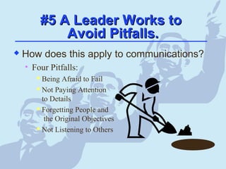 #5 A Leader Works to#5 A Leader Works to
Avoid Pitfalls.Avoid Pitfalls.
 How does this apply to communications?
• Four Pitfalls:
 Being Afraid to Fail
 Not Paying Attention
to Details
 Forgetting People and
the Original Objectives
 Not Listening to Others
 