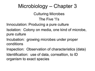 Microbiology – Chapter 3
Culturing Microbes
The Five “I’s
Innoculation: Producing a pure culture
Isolation: Colony on media, one kind of microbe,
pure culture
Incubation: growing microbes under proper
conditions
Inspection: Observation of characteristics (data)
Identification: use of data, correaltion, to ID
organism to exact species
 