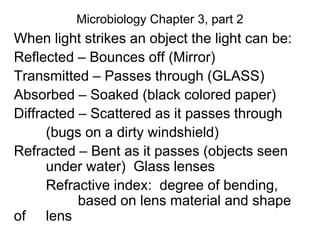 Microbiology Chapter 3, part 2
When light strikes an object the light can be:
Reflected – Bounces off (Mirror)
Transmitted – Passes through (GLASS)
Absorbed – Soaked (black colored paper)
Diffracted – Scattered as it passes through
(bugs on a dirty windshield)
Refracted – Bent as it passes (objects seen
under water) Glass lenses
Refractive index: degree of bending,
based on lens material and shape
of lens
 