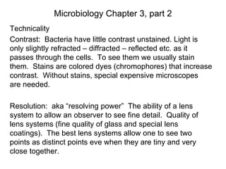 Microbiology Chapter 3, part 2
Technicality
Contrast: Bacteria have little contrast unstained. Light is
only slightly refracted – diffracted – reflected etc. as it
passes through the cells. To see them we usually stain
them. Stains are colored dyes (chromophores) that increase
contrast. Without stains, special expensive microscopes
are needed.
Resolution: aka “resolving power” The ability of a lens
system to allow an observer to see fine detail. Quality of
lens systems (fine quality of glass and special lens
coatings). The best lens systems allow one to see two
points as distinct points eve when they are tiny and very
close together.
 