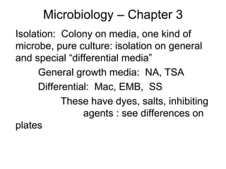 Microbiology – Chapter 3
Isolation: Colony on media, one kind of
microbe, pure culture: isolation on general
and special “differential media”
General growth media: NA, TSA
Differential: Mac, EMB, SS
These have dyes, salts, inhibiting
agents : see differences on
plates
 