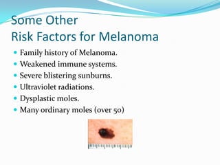 Some Other Risk Factors for MelanomaFamily history of Melanoma.Weakened immune systems.Severe blistering sunburns.Ultraviolet radiations.Dysplastic moles.Many ordinary moles (over 50)
