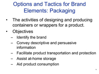 14
Options and Tactics for Brand
Elements: Packaging
• The activities of designing and producing
containers or wrappers for a product.
• Objectives
– Identify the brand
– Convey descriptive and persuasive
information
– Facilitate product transportation and protection
– Assist at-home storage
– Aid product consumption
 