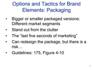 15
Options and Tactics for Brand
Elements: Packaging
• Bigger or smaller packaged versions:
Different market segments
• Stand out from the clutter
• The “last five seconds of marketing”
• Can redesign the package, but there is a
risk…
• Guidelines: 175, Figure 4-10
 